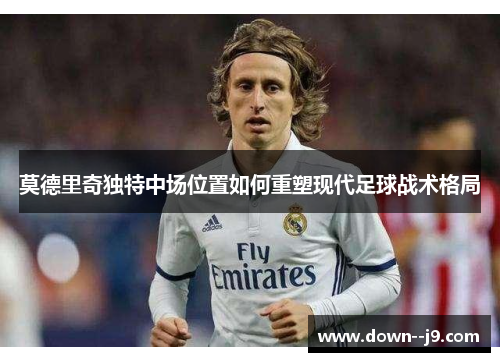 莫德里奇独特中场位置如何重塑现代足球战术格局