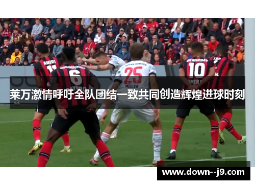 莱万激情呼吁全队团结一致共同创造辉煌进球时刻