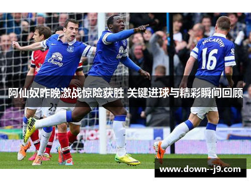 阿仙奴昨晚激战惊险获胜 关键进球与精彩瞬间回顾 阿仙奴昨晚激战惊险获胜 关键进球与精彩瞬间回顾