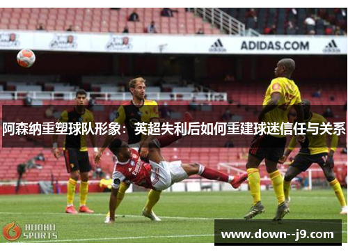 阿森纳重塑球队形象:英超失利后如何重建球迷信任与关系 阿森纳重塑球队形象:英超失利后如何重建球迷信任与关系