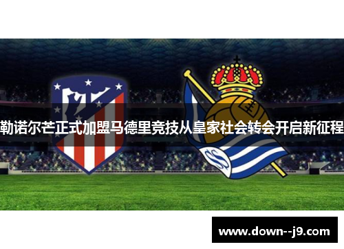 勒诺尔芒正式加盟马德里竞技从皇家社会转会开启新征程