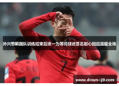 孙兴慜韩国队训练结束后逐一为等待球迷签名耐心回应温暖全场