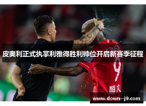 皮奥利正式执掌利雅得胜利帅位开启新赛季征程