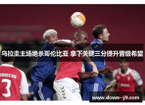 乌拉圭主场绝杀哥伦比亚 拿下关键三分提升晋级希望 乌拉圭主场绝杀哥伦比亚 拿下关键三分提升晋级希望
