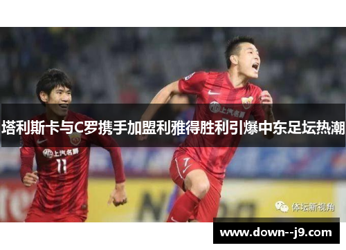 塔利斯卡与C罗携手加盟利雅得胜利引爆中东足坛热潮 塔利斯卡与C罗携手加盟利雅得胜利引爆中东足坛热潮