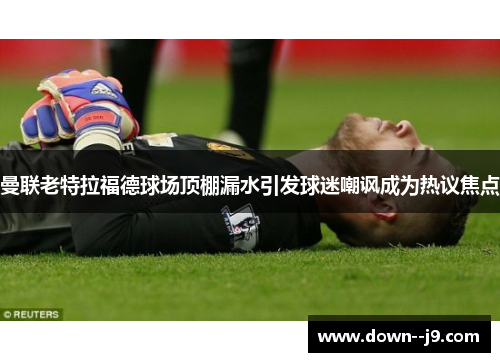 曼联老特拉福德球场顶棚漏水引发球迷嘲讽成为热议焦点 曼联老特拉福德球场顶棚漏水引发球迷嘲讽成为热议焦点