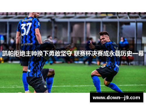 凯帕拒绝主帅换下勇敢坚守 联赛杯决赛成永载历史一幕 凯帕拒绝主帅换下勇敢坚守 联赛杯决赛成永载历史一幕