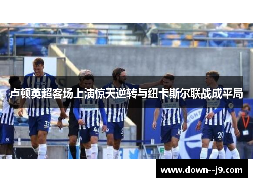 卢顿英超客场上演惊天逆转与纽卡斯尔联战成平局